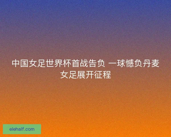 中国女足世界杯首战告负 一球憾负丹麦女足展开征程